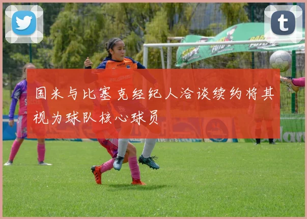国米与比塞克经纪人洽谈续约将其视为球队核心球员