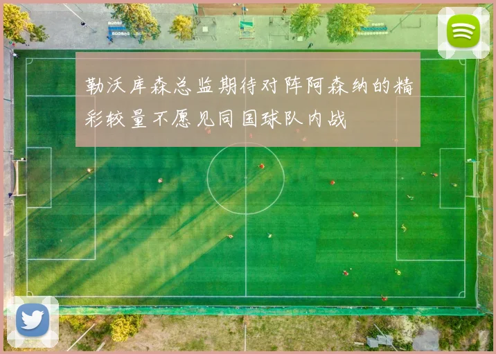 勒沃库森总监期待对阵阿森纳的精彩较量不愿见同国球队内战