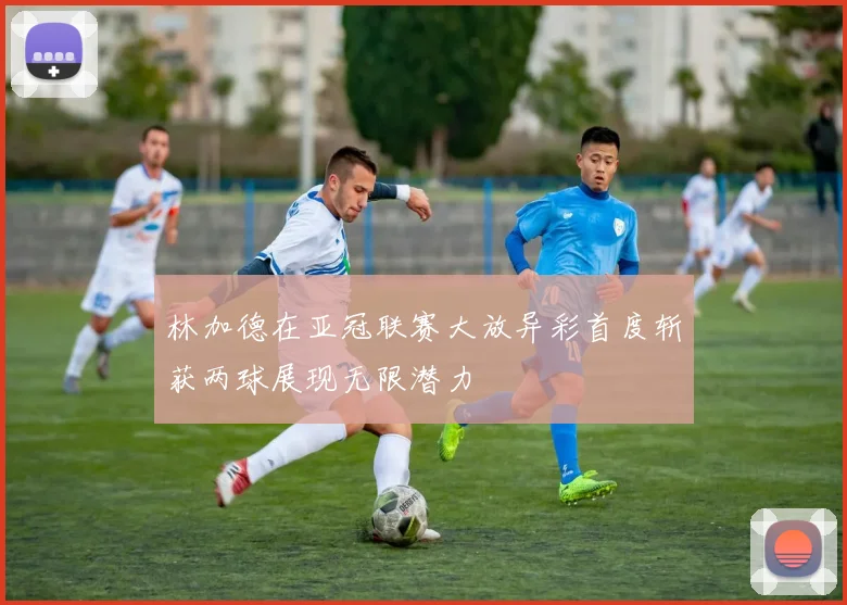 林加德在亚冠联赛大放异彩首度斩获两球展现无限潜力