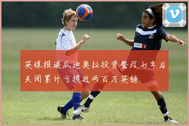 英媒报道瓜迪奥拉投资餐厅七年后关闭累计亏损近两百万英镑