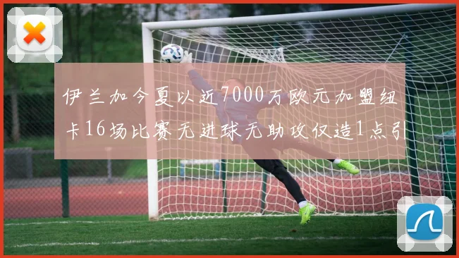 伊兰加今夏以近7000万欧元加盟纽卡16场比赛无进球无助攻仅造1点引发热议