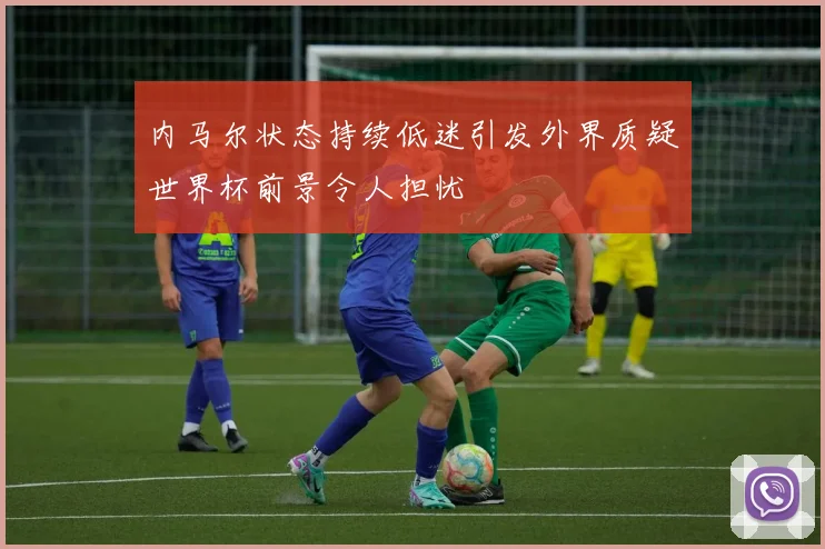 内马尔状态持续低迷引发外界质疑世界杯前景令人担忧