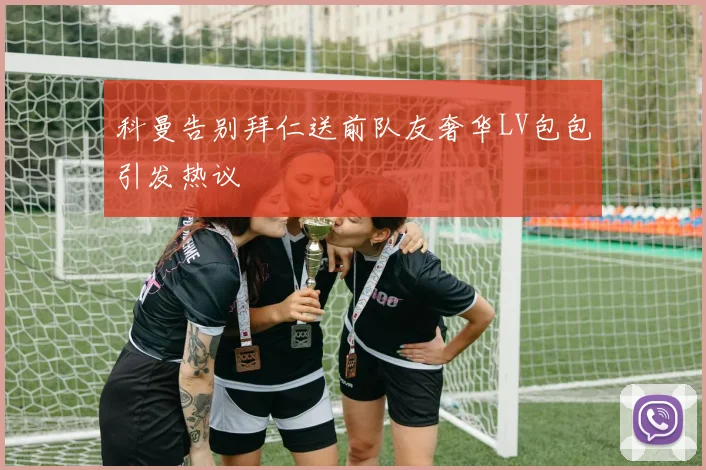 科曼告别拜仁送前队友奢华LV包包引发热议