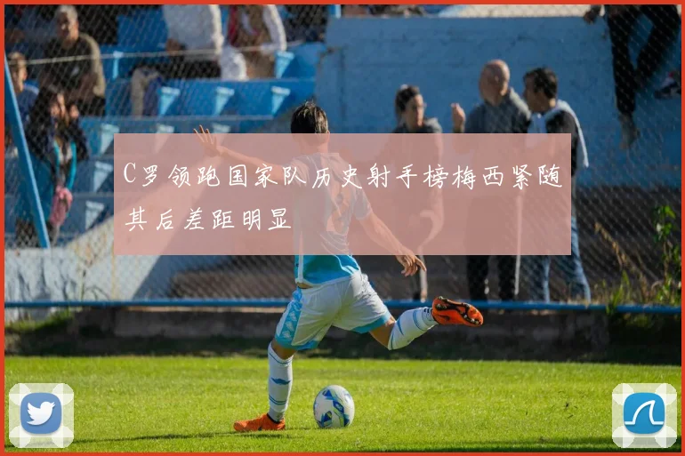 C罗领跑国家队历史射手榜梅西紧随其后差距明显