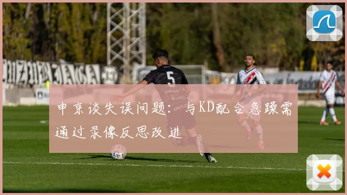 申京谈失误问题：与KD配合急躁需通过录像反思改进