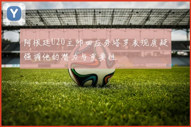 阿根廷U20主帅回应劳塔罗表现质疑强调他的潜力与重要性