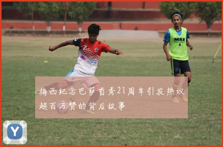 梅西纪念巴萨首秀21周年引发热议超百万赞的背后故事