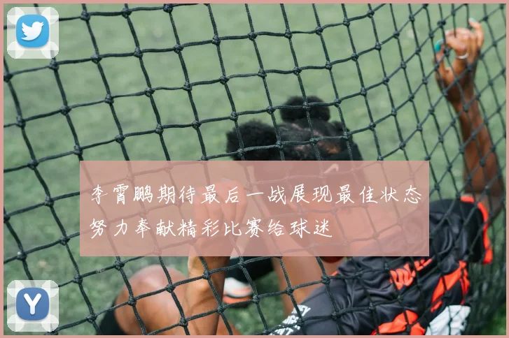李霄鹏期待最后一战展现最佳状态努力奉献精彩比赛给球迷