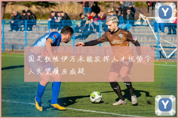 国足教练伊万未能发挥人才优势令人失望履历成疑