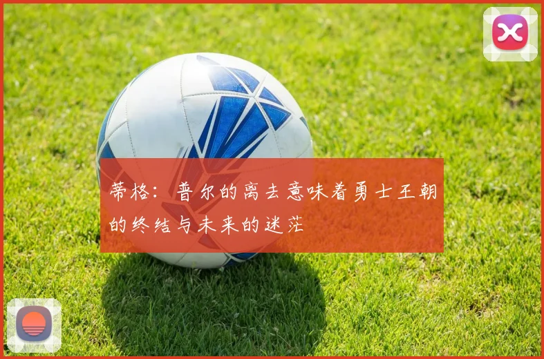 蒂格：普尔的离去意味着勇士王朝的终结与未来的迷茫