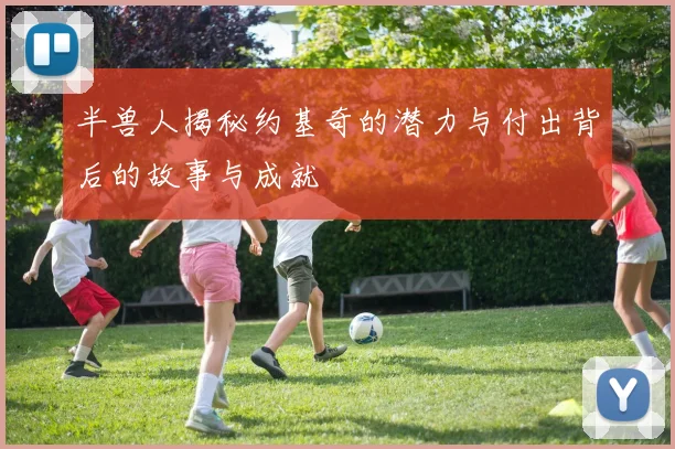 半兽人揭秘约基奇的潜力与付出背后的故事与成就
