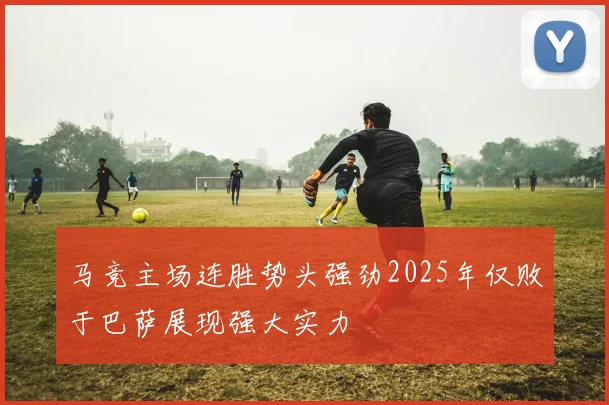 马竞主场连胜势头强劲2025年仅败于巴萨展现强大实力