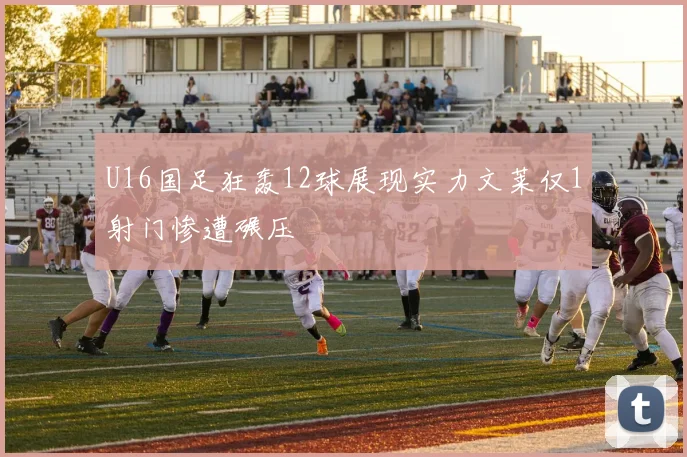 U16国足狂轰12球展现实力文莱仅1射门惨遭碾压