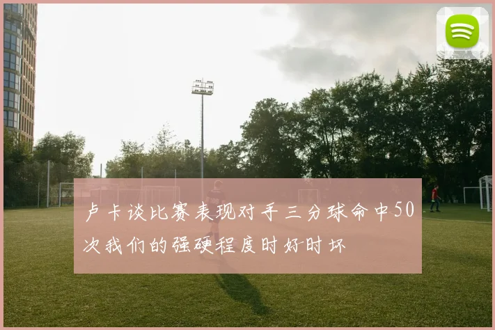 卢卡谈比赛表现对手三分球命中50次我们的强硬程度时好时坏