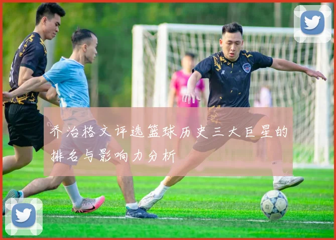 乔治格文评选篮球历史三大巨星的排名与影响力分析