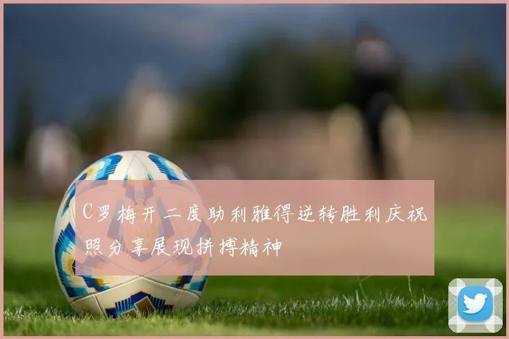 C罗梅开二度助利雅得逆转胜利庆祝照分享展现拼搏精神