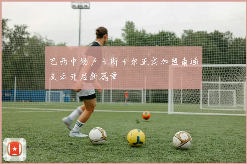 巴西中场卢卡斯卡尔正式加盟南通支云开启新篇章
